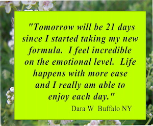 "I feel incredible on the emotional level. Life happens with more ease and I really am able to enjoy each day"  Dara W